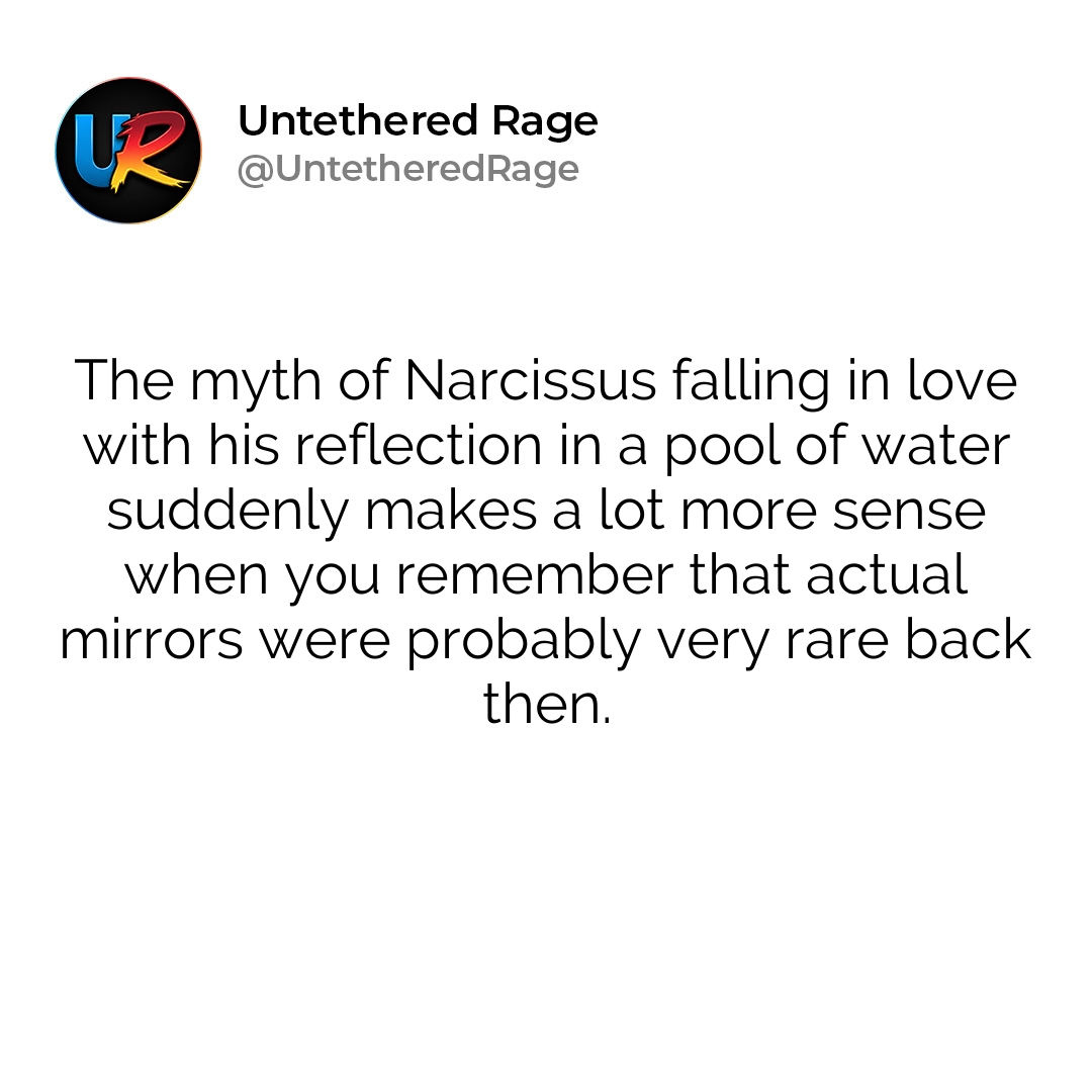 The myth of Narcissus falling in love with his reflection in a pool of water suddenly makes a lot more sense when you remember that actual mirrors were probably very rare back then.