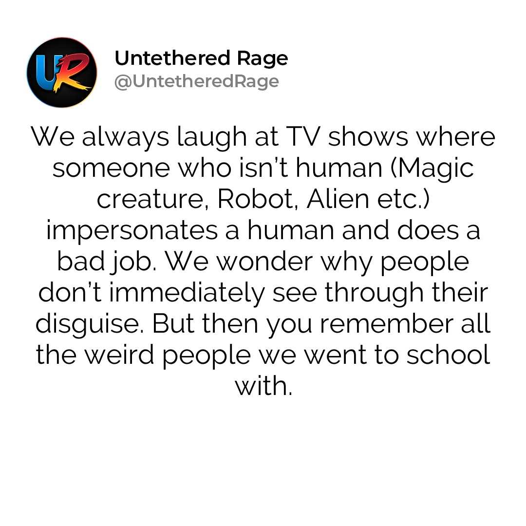 We always laugh at TV shows where someone who isn’t human (Magic creature, Robot, Alien etc.) impersonates a human and does a bad job. We wonder why people don’t immediately see through their disguise. But then you remember all the weird people we went to school with.